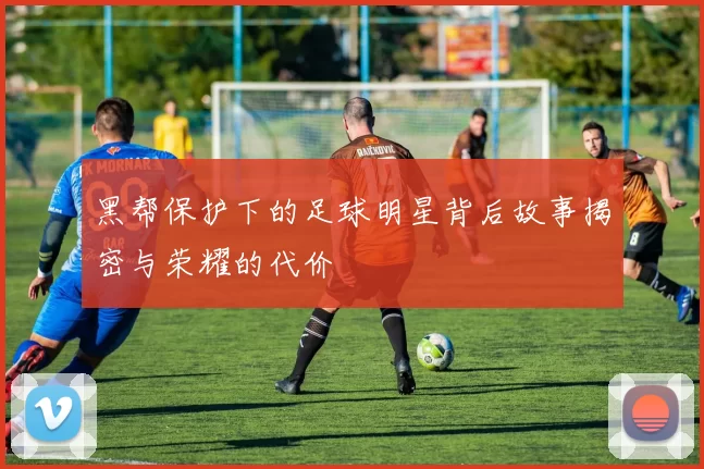 黑帮保护下的足球明星背后故事揭密与荣耀的代价