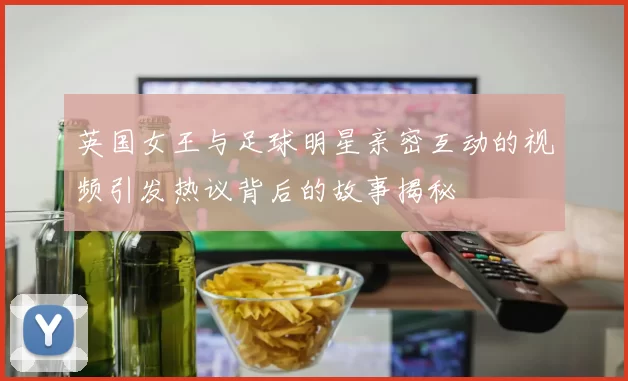 英国女王与足球明星亲密互动的视频引发热议背后的故事揭秘