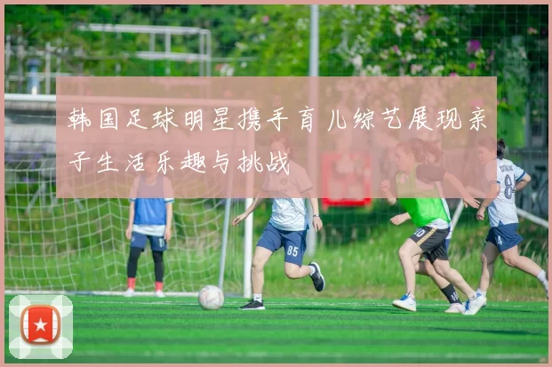 韩国足球明星携手育儿综艺展现亲子生活乐趣与挑战