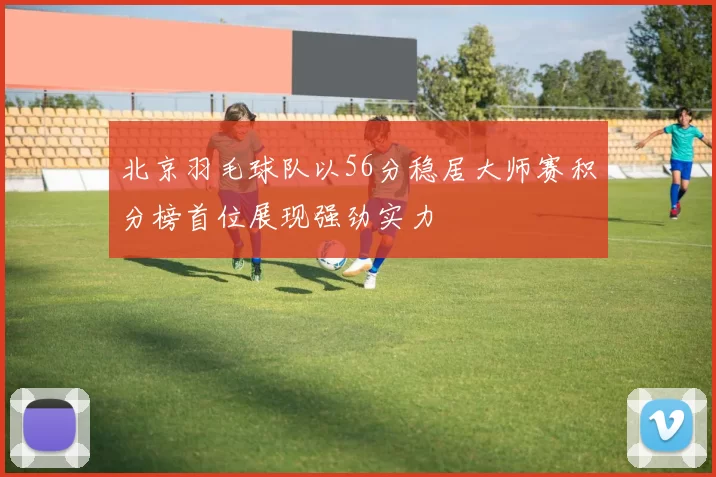 北京羽毛球队以56分稳居大师赛积分榜首位展现强劲实力