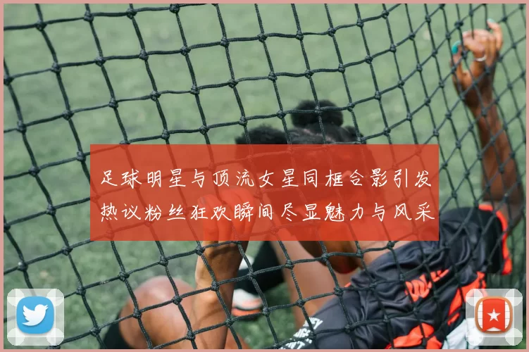足球明星与顶流女星同框合影引发热议粉丝狂欢瞬间尽显魅力与风采