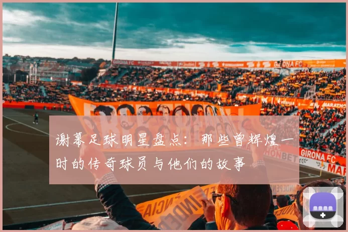 谢幕足球明星盘点：那些曾辉煌一时的传奇球员与他们的故事