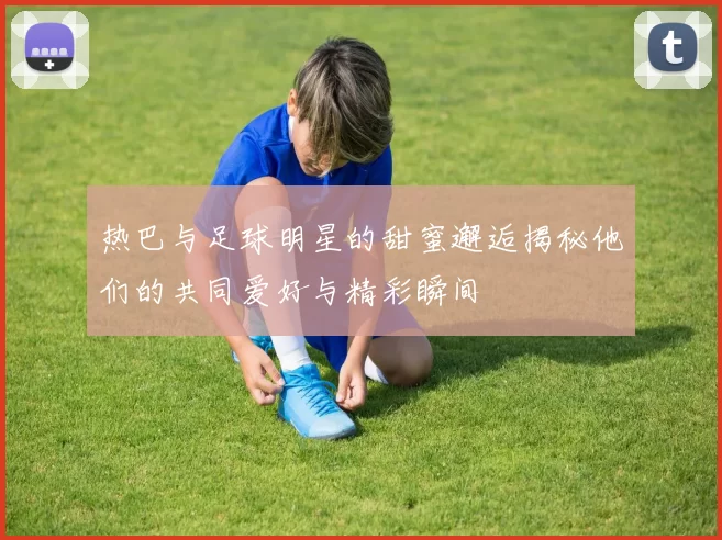 热巴与足球明星的甜蜜邂逅揭秘他们的共同爱好与精彩瞬间