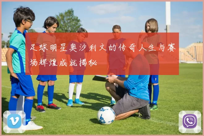 足球明星奥沙利文的传奇人生与赛场辉煌成就揭秘