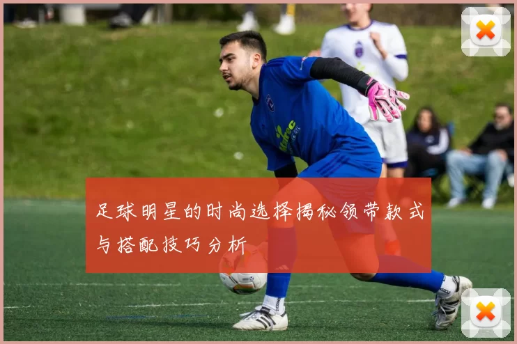 足球明星的时尚选择揭秘领带款式与搭配技巧分析