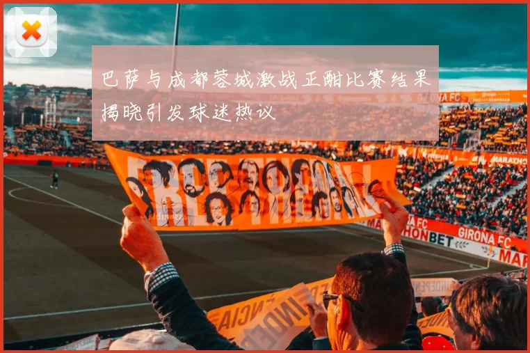 巴萨与成都蓉城激战正酣比赛结果揭晓引发球迷热议