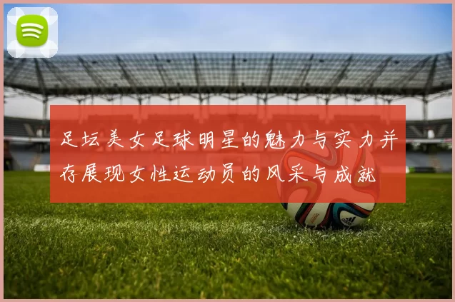 足坛美女足球明星的魅力与实力并存展现女性运动员的风采与成就