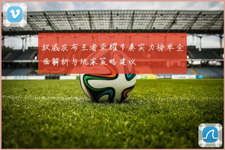 权威发布王者荣耀节奏实力榜单全面解析与玩家策略建议