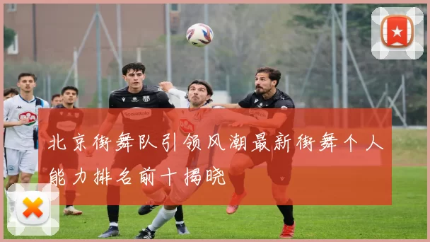 北京街舞队引领风潮最新街舞个人能力排名前十揭晓