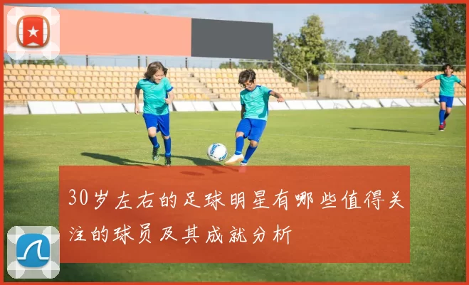 30岁左右的足球明星有哪些值得关注的球员及其成就分析