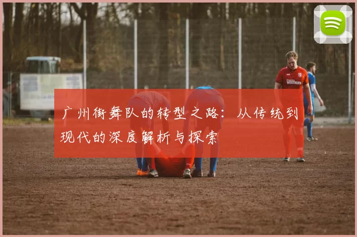 广州街舞队的转型之路：从传统到现代的深度解析与探索