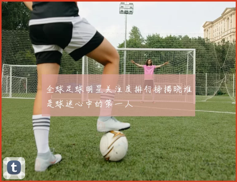 全球足球明星关注度排行榜揭晓谁是球迷心中的第一人