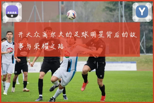 开大众高尔夫的足球明星背后的故事与荣耀之路