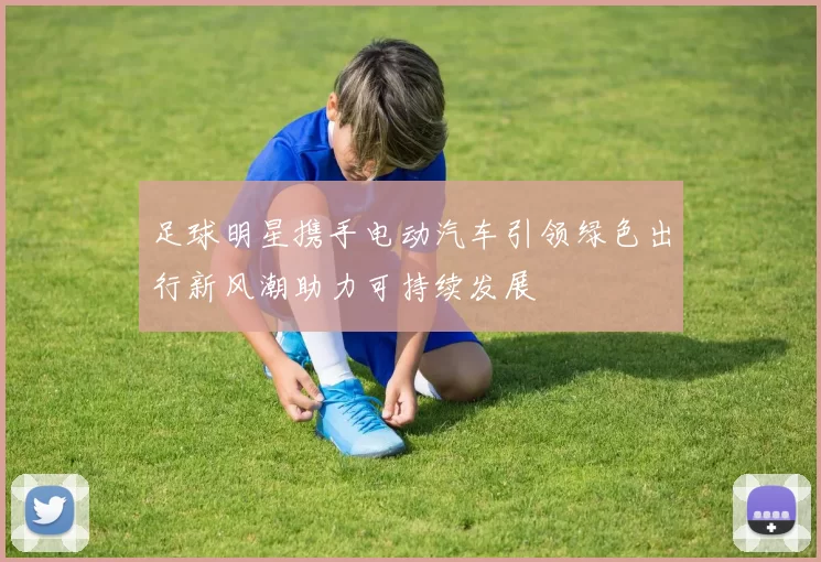 足球明星携手电动汽车引领绿色出行新风潮助力可持续发展