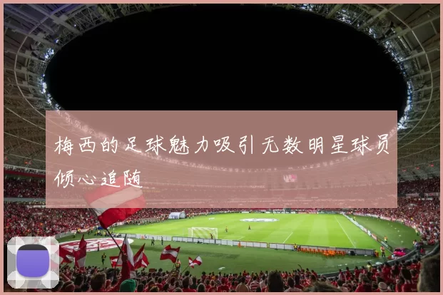 梅西的足球魅力吸引无数明星球员倾心追随