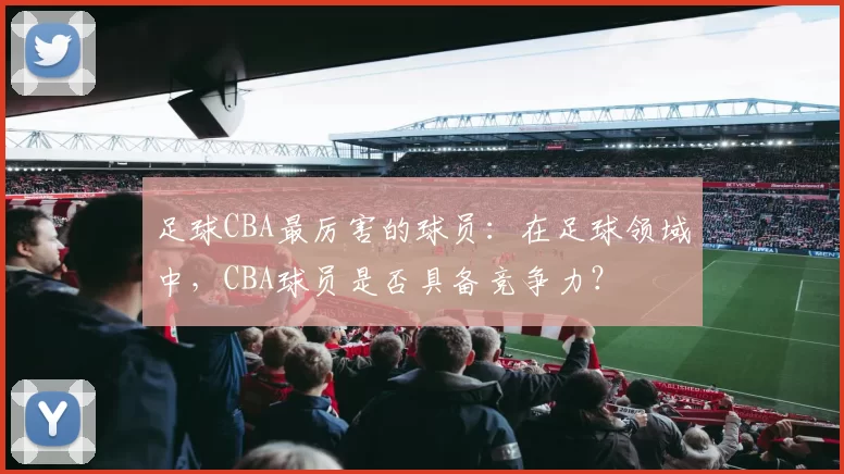 足球CBA最厉害的球员：在足球领域中，CBA球员是否具备竞争力？