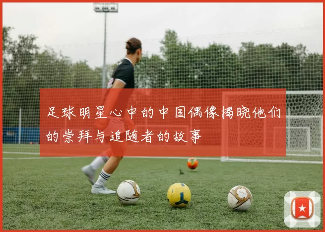 足球明星心中的中国偶像揭晓他们的崇拜与追随者的故事