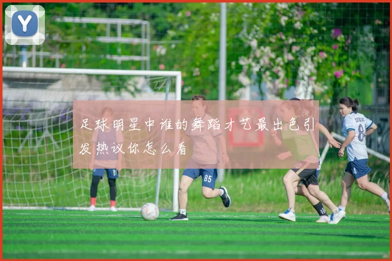 足球明星中谁的舞蹈才艺最出色引发热议你怎么看
