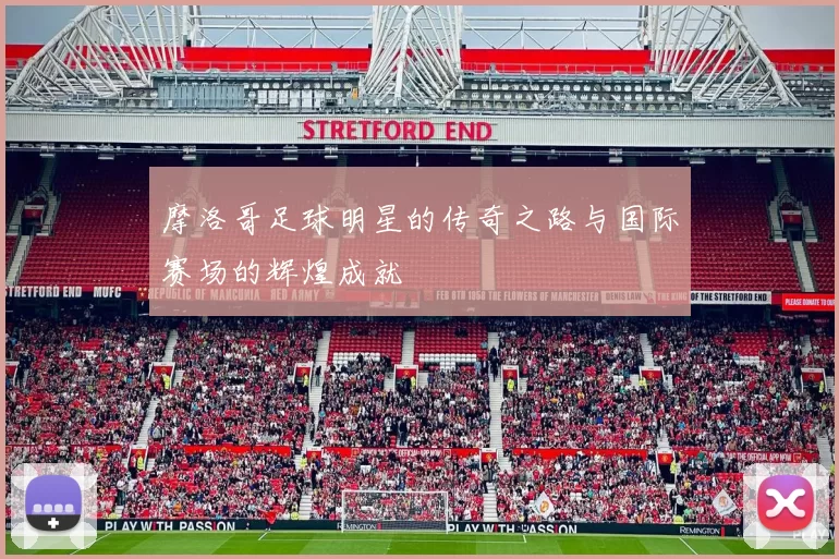 摩洛哥足球明星的传奇之路与国际赛场的辉煌成就
