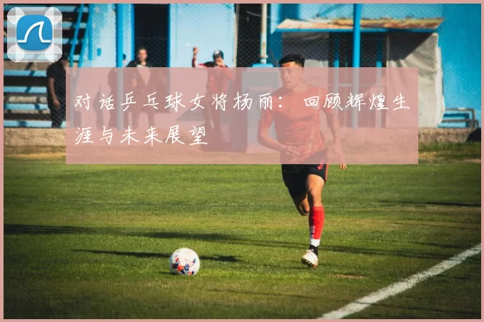 对话乒乓球女将杨丽：回顾辉煌生涯与未来展望
