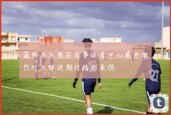 篮网与灰熊在百事体育中心展开激烈对决球迷期待精彩表现