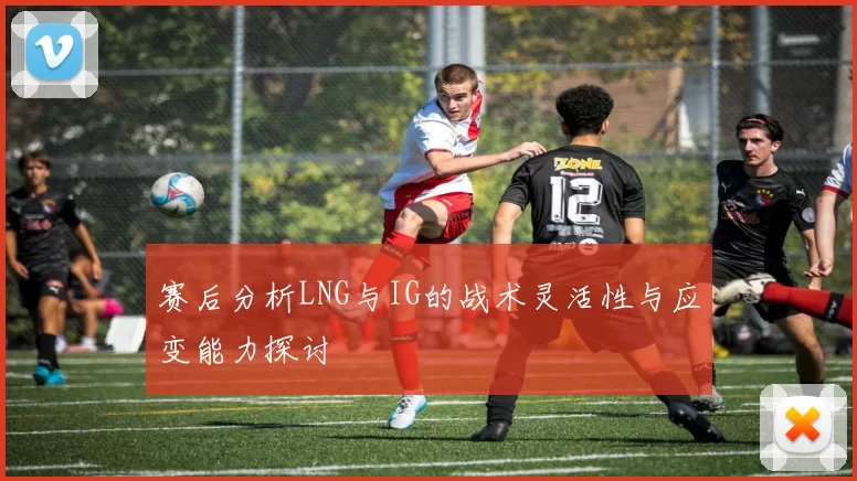 赛后分析LNG与IG的战术灵活性与应变能力探讨