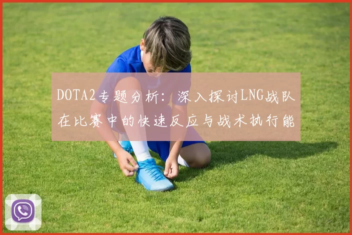 DOTA2专题分析：深入探讨LNG战队在比赛中的快速反应与战术执行能力
