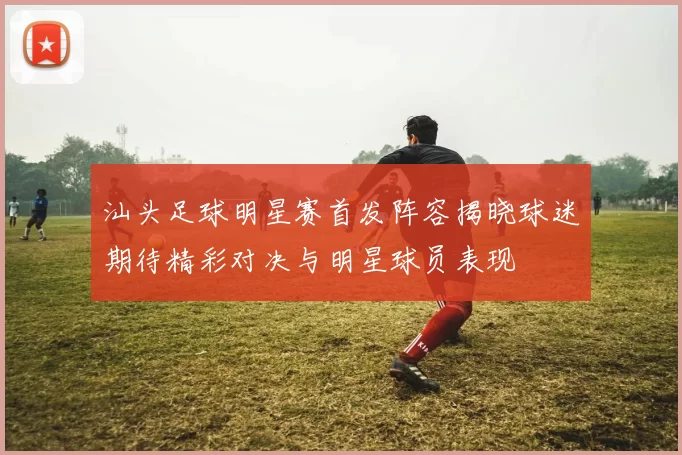汕头足球明星赛首发阵容揭晓球迷期待精彩对决与明星球员表现