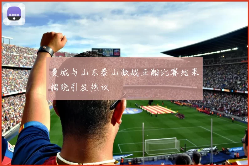 曼城与山东泰山激战正酣比赛结果揭晓引发热议