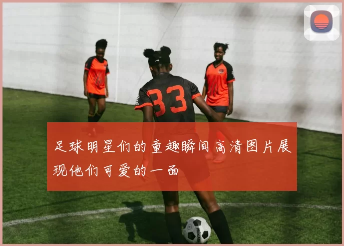 足球明星们的童趣瞬间高清图片展现他们可爱的一面