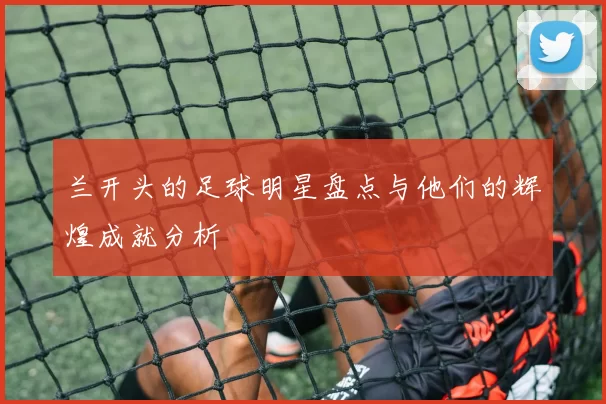 兰开头的足球明星盘点与他们的辉煌成就分析