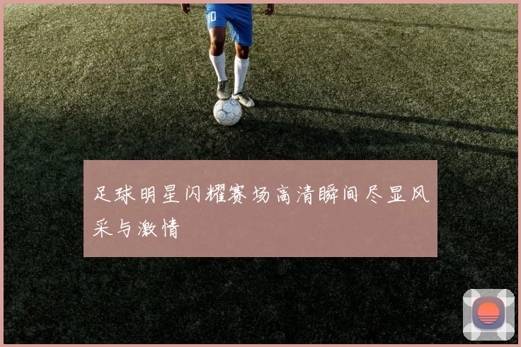 足球明星闪耀赛场高清瞬间尽显风采与激情