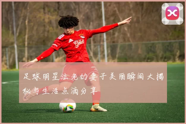 足球明星法老的妻子美丽瞬间大揭秘与生活点滴分享