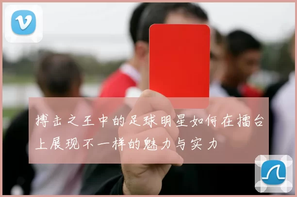搏击之王中的足球明星如何在擂台上展现不一样的魅力与实力