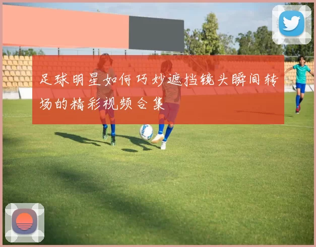 足球明星如何巧妙遮挡镜头瞬间转场的精彩视频合集