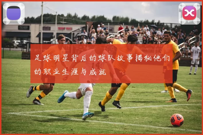 足球明星背后的球队故事揭秘他们的职业生涯与成就