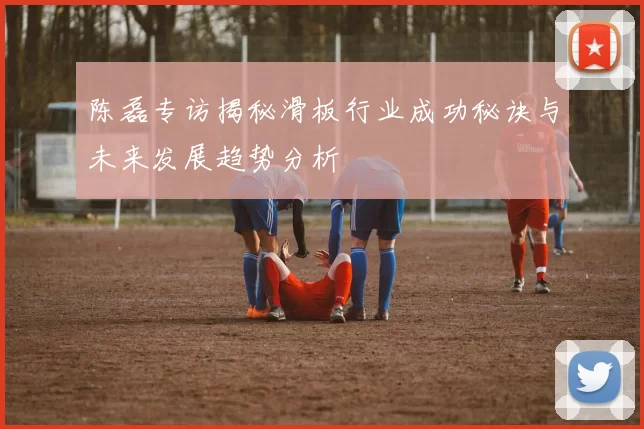 陈磊专访揭秘滑板行业成功秘诀与未来发展趋势分析