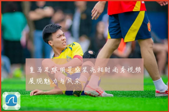皇马足球明星盛装亮相时尚秀视频展现魅力与风采