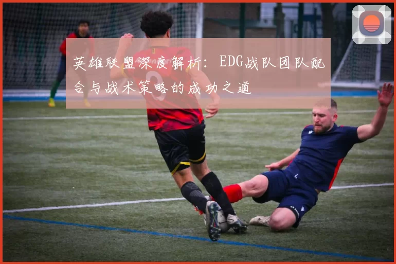 英雄联盟深度解析：EDG战队团队配合与战术策略的成功之道