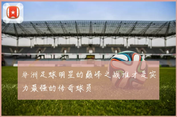 非洲足球明星的巅峰之战谁才是实力最强的传奇球员