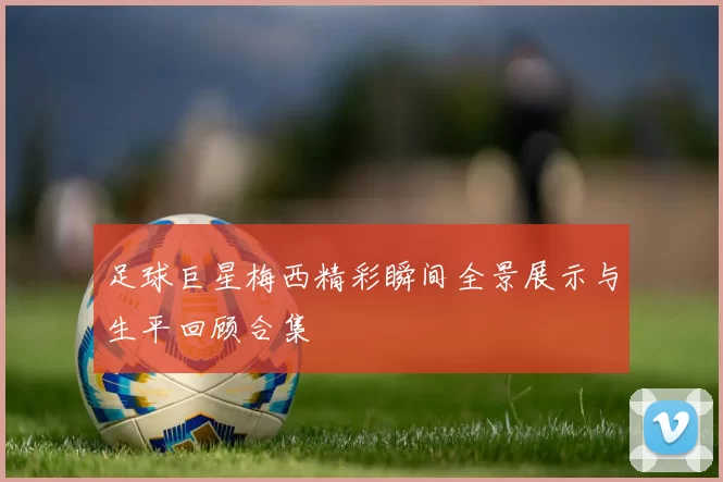 足球巨星梅西精彩瞬间全景展示与生平回顾合集
