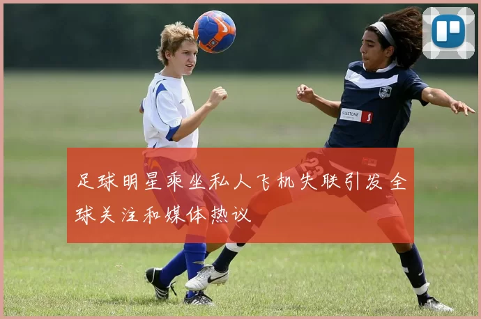 足球明星乘坐私人飞机失联引发全球关注和媒体热议