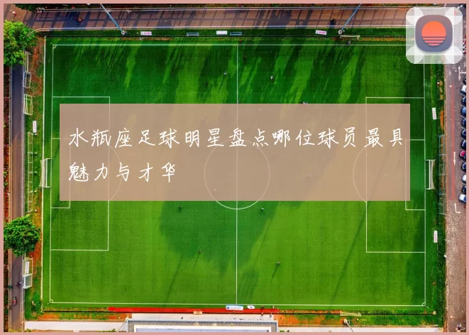 水瓶座足球明星盘点哪位球员最具魅力与才华