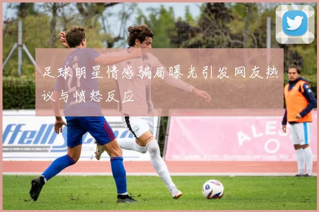 足球明星情感骗局曝光引发网友热议与愤怒反应
