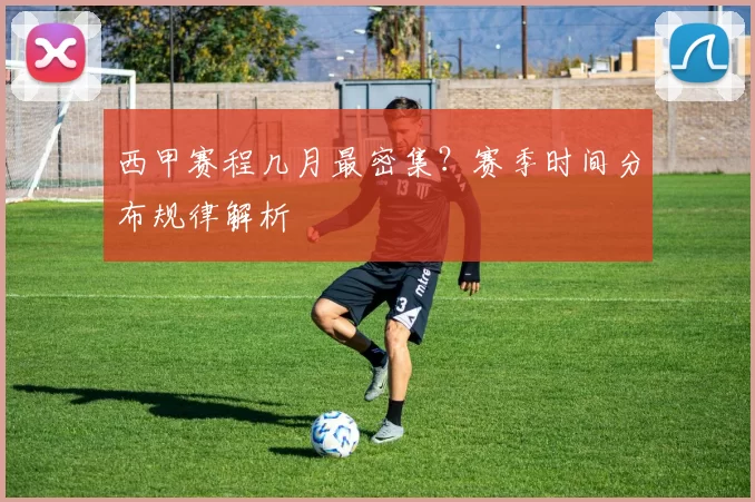 西甲赛程几月最密集？赛季时间分布规律解析