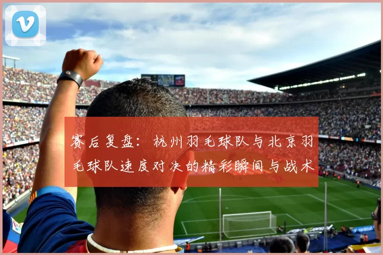 赛后复盘：杭州羽毛球队与北京羽毛球队速度对决的精彩瞬间与战术分析