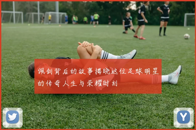 佩剑背后的故事揭晓这位足球明星的传奇人生与荣耀时刻