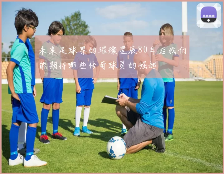 未来足球界的璀璨星辰80年后我们能期待哪些传奇球员的崛起