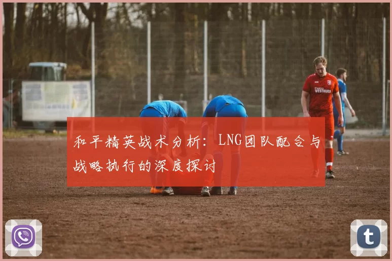 和平精英战术分析：LNG团队配合与战略执行的深度探讨
