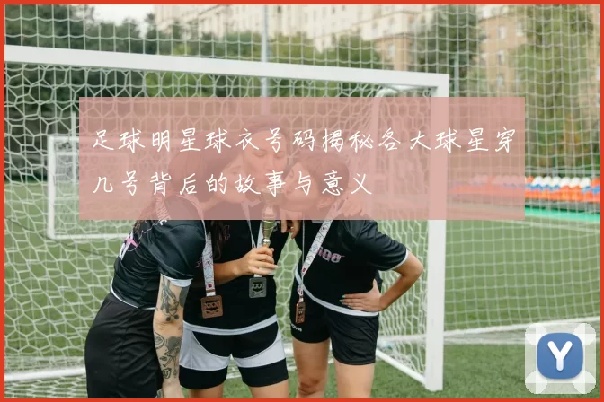 足球明星球衣号码揭秘各大球星穿几号背后的故事与意义